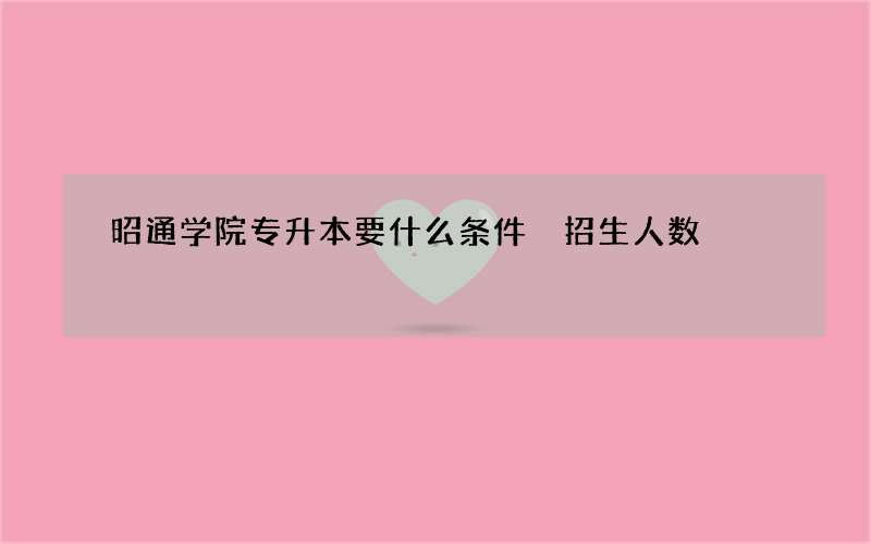 昭通学院专升本要什么条件 招生人数